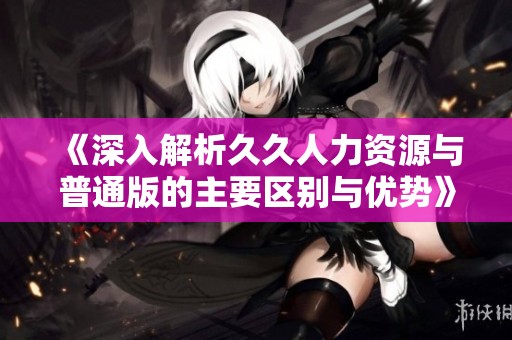 《深入解析久久人力资源与普通版的主要区别与优势》