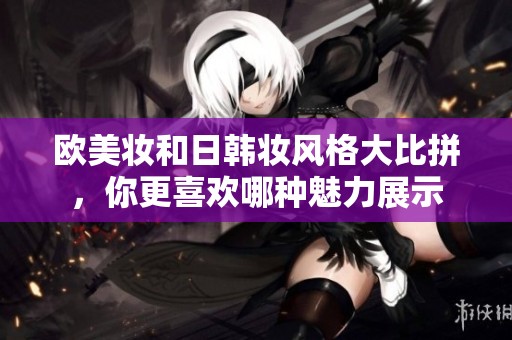 欧美妆和日韩妆风格大比拼，你更喜欢哪种魅力展示