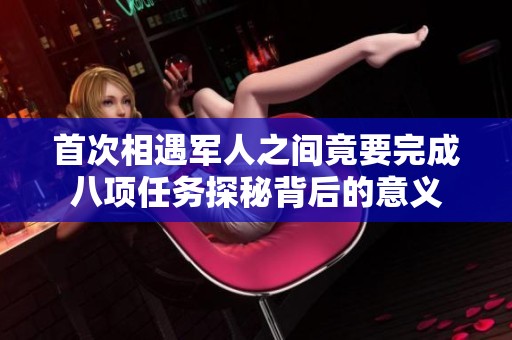 首次相遇军人之间竟要完成八项任务探秘背后的意义