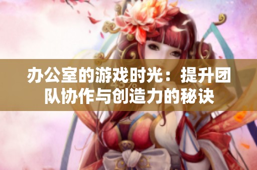 办公室的游戏时光：提升团队协作与创造力的秘诀