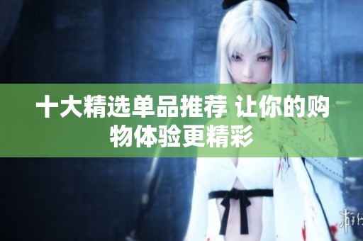 十大精选单品推荐 让你的购物体验更精彩