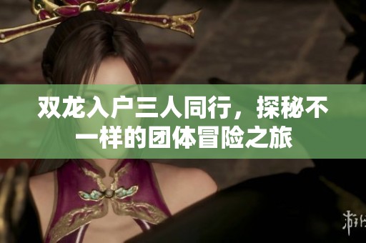 双龙入户三人同行，探秘不一样的团体冒险之旅