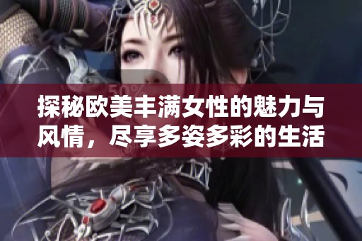 探秘欧美丰满女性的魅力与风情，尽享多姿多彩的生活