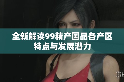 全新解读99精产国品各产区特点与发展潜力