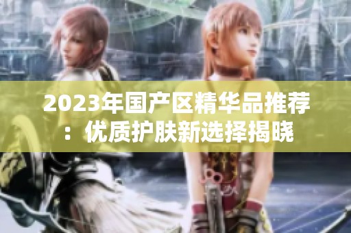 2023年国产区精华品推荐：优质护肤新选择揭晓