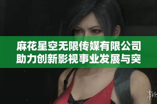 麻花星空无限传媒有限公司助力创新影视事业发展与突破