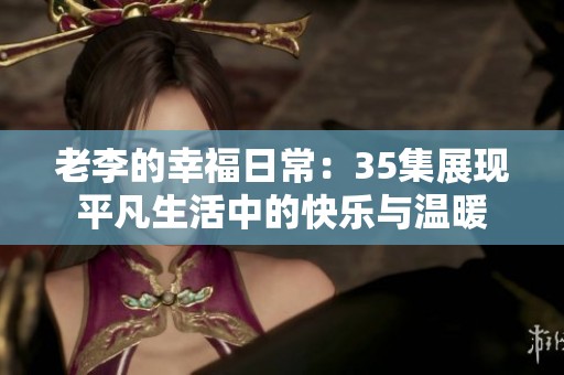 老李的幸福日常：35集展现平凡生活中的快乐与温暖