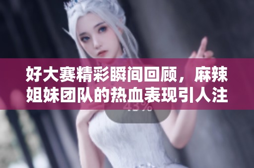 好大赛精彩瞬间回顾，麻辣姐妹团队的热血表现引人注目