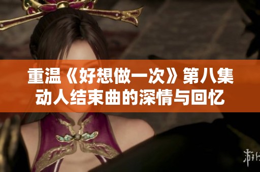重温《好想做一次》第八集动人结束曲的深情与回忆