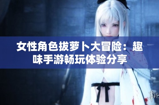 女性角色拔萝卜大冒险：趣味手游畅玩体验分享