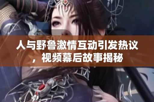 人与野鲁激情互动引发热议，视频幕后故事揭秘