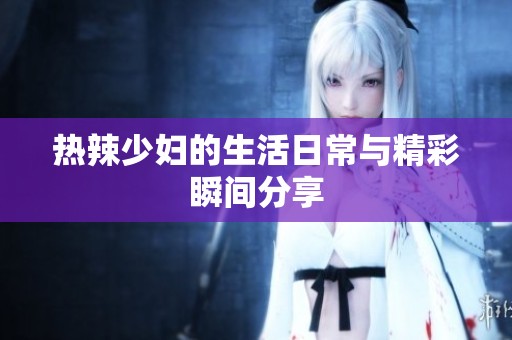热辣少妇的生活日常与精彩瞬间分享