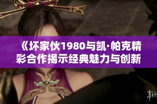 《坏家伙1980与凯·帕克精彩合作揭示经典魅力与创新碰撞》