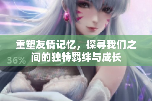 重塑友情记忆，探寻我们之间的独特羁绊与成长