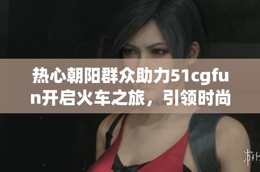 热心朝阳群众助力51cgfun开启火车之旅，引领时尚新潮流