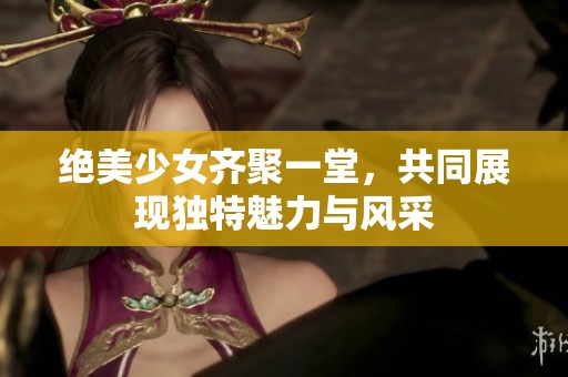 绝美少女齐聚一堂，共同展现独特魅力与风采