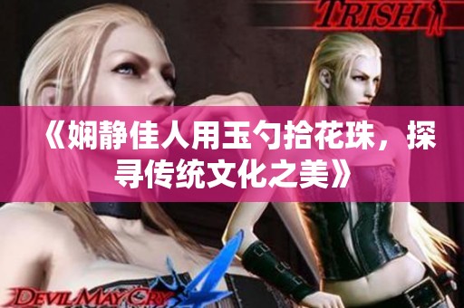 《娴静佳人用玉勺拾花珠，探寻传统文化之美》