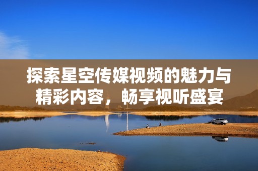 探索星空传媒视频的魅力与精彩内容，畅享视听盛宴