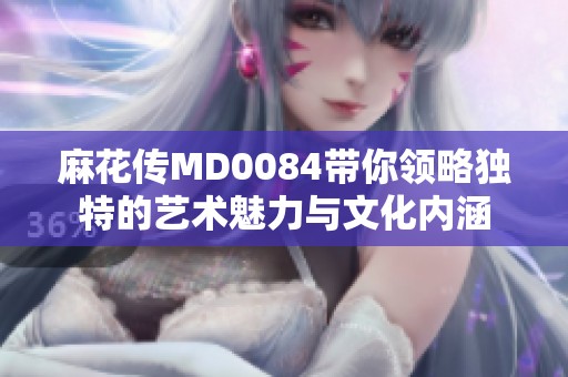 麻花传MD0084带你领略独特的艺术魅力与文化内涵