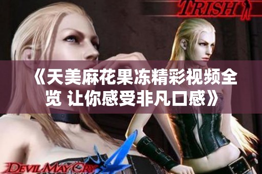 《天美麻花果冻精彩视频全览 让你感受非凡口感》