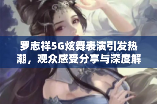 罗志祥5G炫舞表演引发热潮，观众感受分享与深度解析