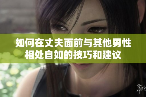 如何在丈夫面前与其他男性相处自如的技巧和建议