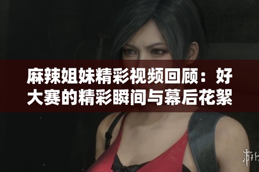 麻辣姐妹精彩视频回顾：好大赛的精彩瞬间与幕后花絮