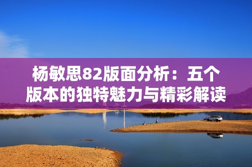 杨敏思82版面分析：五个版本的独特魅力与精彩解读