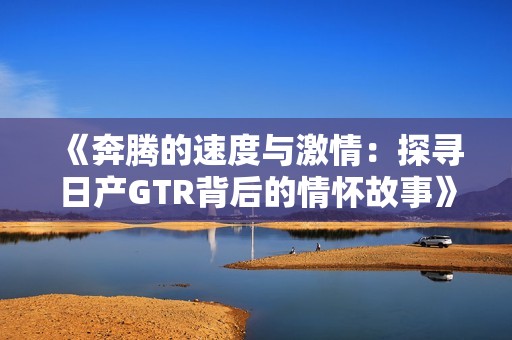 《奔腾的速度与激情：探寻日产GTR背后的情怀故事》
