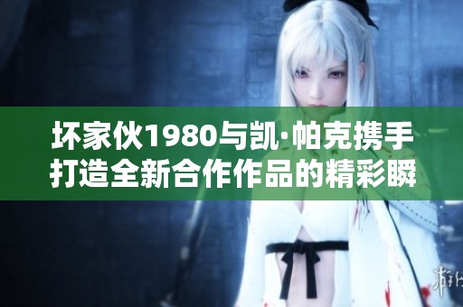 坏家伙1980与凯·帕克携手打造全新合作作品的精彩瞬间