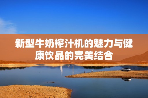 新型牛奶榨汁机的魅力与健康饮品的完美结合