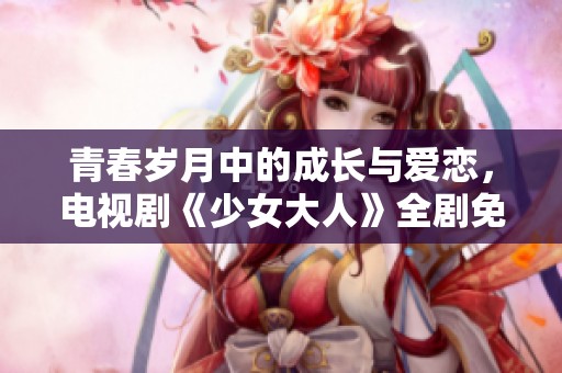 青春岁月中的成长与爱恋，电视剧《少女大人》全剧免费观看