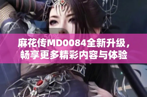 麻花传MD0084全新升级，畅享更多精彩内容与体验