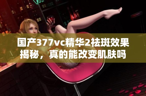 国产377vc精华2祛斑效果揭秘，真的能改变肌肤吗