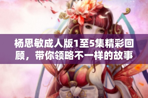 杨思敏成人版1至5集精彩回顾，带你领略不一样的故事情节