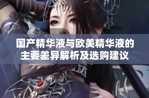 国产精华液与欧美精华液的主要差异解析及选购建议