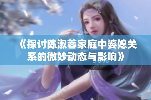 《探讨陈淑蓉家庭中婆媳关系的微妙动态与影响》