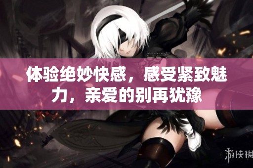体验绝妙快感，感受紧致魅力，亲爱的别再犹豫