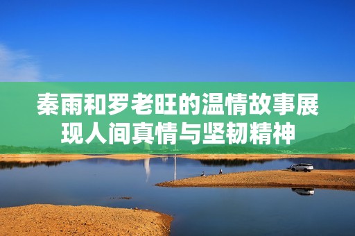 秦雨和罗老旺的温情故事展现人间真情与坚韧精神