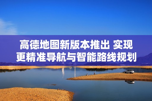 高德地图新版本推出 实现更精准导航与智能路线规划