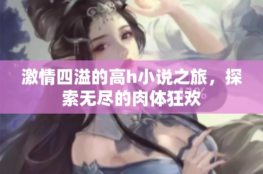 激情四溢的高h小说之旅，探索无尽的肉体狂欢