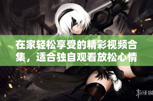 在家轻松享受的精彩视频合集，适合独自观看放松心情