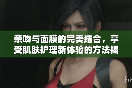 亲吻与面膜的完美结合，享受肌肤护理新体验的方法揭秘