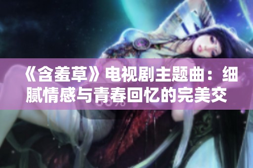 《含羞草》电视剧主题曲：细腻情感与青春回忆的完美交融
