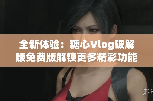 全新体验：糖心Vlog破解版免费版解锁更多精彩功能