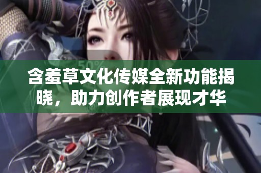 含羞草文化传媒全新功能揭晓，助力创作者展现才华