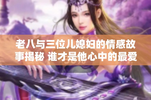 老八与三位儿媳妇的情感故事揭秘 谁才是他心中的最爱