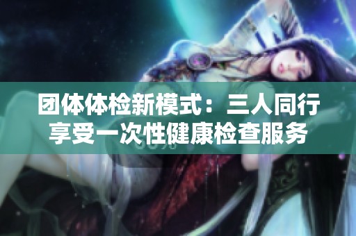 团体体检新模式：三人同行享受一次性健康检查服务