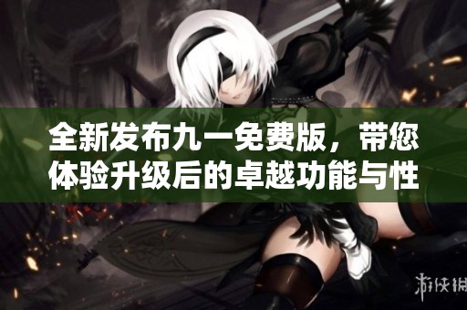 全新发布九一免费版，带您体验升级后的卓越功能与性能