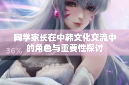 同学家长在中韩文化交流中的角色与重要性探讨